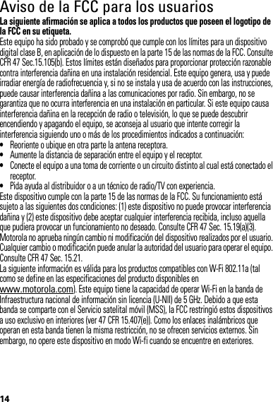 14Aviso de la FCC para los usuariosAvi so FCCLa siguiente afirmación se aplica a todos los productos que poseen el logotipo de la FCC en su etiqueta.Este equipo ha sido probado y se comprobó que cumple con los límites para un dispositivo digital clase B, en aplicación de lo dispuesto en la parte 15 de las normas de la FCC. Consulte CFR 47 Sec.15.105(b). Estos límites están diseñados para proporcionar protección razonable contra interferencia dañina en una instalación residencial. Este equipo genera, usa y puede irradiar energía de radiofrecuencia y, si no se instala y usa de acuerdo con las instrucciones, puede causar interferencia dañina a las comunicaciones por radio. Sin embargo, no se garantiza que no ocurra interferencia en una instalación en particular. Si este equipo causa interferencia dañina en la recepción de radio o televisión, lo que se puede descubrir encendiendo y apagando el equipo, se aconseja al usuario que intente corregir la interferencia siguiendo uno o más de los procedimientos indicados a continuación:•Reoriente o ubique en otra parte la antena receptora.•Aumente la distancia de separación entre el equipo y el receptor.•Conecte el equipo a una toma de corriente o un circuito distinto al cual está conectado el receptor.•Pida ayuda al distribuidor o a un técnico de radio/TV con experiencia.Este dispositivo cumple con la parte 15 de las normas de la FCC. Su funcionamiento está sujeto a las siguientes dos condiciones: (1) este dispositivo no puede provocar interferencia dañina y (2) este dispositivo debe aceptar cualquier interferencia recibida, incluso aquella que pudiera provocar un funcionamiento no deseado. Consulte CFR 47 Sec. 15.19(a)(3).Motorola no aprueba ningún cambio ni modificación del dispositivo realizados por el usuario. Cualquier cambio o modificación puede anular la autoridad del usuario para operar el equipo. Consulte CFR 47 Sec. 15.21.La siguiente información es válida para los productos compatibles con W-Fi 802.11a (tal como se define en las especificaciones del producto disponibles en www.motorola.com). Este equipo tiene la capacidad de operar Wi-Fi en la banda de Infraestructura nacional de información sin licencia (U-NII) de 5 GHz. Debido a que esta banda se comparte con el Servicio satelital móvil (MSS), la FCC restringió estos dispositivos a uso exclusivo en interiores (ver 47 CFR 15.407(e)). Como los enlaces inalámbricos que operan en esta banda tienen la misma restricción, no se ofrecen servicios externos. Sin embargo, no opere este dispositivo en modo Wi-fi cuando se encuentre en exteriores.