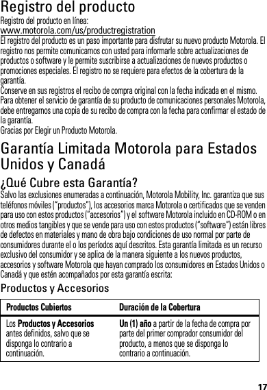 17Registro del productoRegistroRegistro del producto en línea:www.motorola.com/us/productregistrationEl registro del producto es un paso importante para disfrutar su nuevo producto Motorola. El registro nos permite comunicarnos con usted para informarle sobre actualizaciones de productos o software y le permite suscribirse a actualizaciones de nuevos productos o promociones especiales. El registro no se requiere para efectos de la cobertura de la garantía.Conserve en sus registros el recibo de compra original con la fecha indicada en el mismo. Para obtener el servicio de garantía de su producto de comunicaciones personales Motorola, debe entregarnos una copia de su recibo de compra con la fecha para confirmar el estado de la garantía.Gracias por Elegir un Producto Motorola.Garantía Limitada Motorola para Estados Unidos y CanadáGarantía¿Qué Cubre esta Garantía?Salvo las exclusiones enumeradas a continuación, Motorola Mobility, Inc. garantiza que sus teléfonos móviles (“productos”), los accesorios marca Motorola o certificados que se venden para uso con estos productos (“accesorios”) y el software Motorola incluido en CD-ROM o en otros medios tangibles y que se vende para uso con estos productos (“software”) están libres de defectos en materiales y mano de obra bajo condiciones de uso normal por parte de consumidores durante el o los períodos aquí descritos. Esta garantía limitada es un recurso exclusivo del consumidor y se aplica de la manera siguiente a los nuevos productos, accesorios y software Motorola que hayan comprado los consumidores en Estados Unidos o Canadá y que estén acompañados por esta garantía escrita:Productos y AccesoriosProductos Cubiertos Duración de la CoberturaLos Productos y Accesorios antes definidos, salvo que se disponga lo contrario a continuación.Un (1) año a partir de la fecha de compra por parte del primer comprador consumidor del producto, a menos que se disponga lo contrario a continuación.