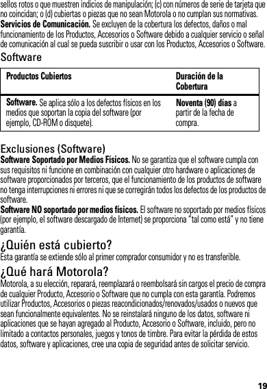 19sellos rotos o que muestren indicios de manipulación; (c) con números de serie de tarjeta que no coincidan; o (d) cubiertas o piezas que no sean Motorola o no cumplan sus normativas.Servicios de Comunicación. Se excluyen de la cobertura los defectos, daños o mal funcionamiento de los Productos, Accesorios o Software debido a cualquier servicio o señal de comunicación al cual se pueda suscribir o usar con los Productos, Accesorios o Software.SoftwareExclusiones (Software)Software Soportado por Medios Físicos. No se garantiza que el software cumpla con sus requisitos ni funcione en combinación con cualquier otro hardware o aplicaciones de software proporcionados por terceros, que el funcionamiento de los productos de software no tenga interrupciones ni errores ni que se corregirán todos los defectos de los productos de software.Software NO soportado por medios físicos. El software no soportado por medios físicos (por ejemplo, el software descargado de Internet) se proporciona “tal como está” y no tiene garantía.¿Quién está cubierto?Esta garantía se extiende sólo al primer comprador consumidor y no es transferible.¿Qué hará Motorola?Motorola, a su elección, reparará, reemplazará o reembolsará sin cargos el precio de compra de cualquier Producto, Accesorio o Software que no cumpla con esta garantía. Podremos utilizar Productos, Accesorios o piezas reacondicionados/renovados/usados o nuevos que sean funcionalmente equivalentes. No se reinstalará ninguno de los datos, software ni aplicaciones que se hayan agregado al Producto, Accesorio o Software, incluido, pero no limitado a contactos personales, juegos y tonos de timbre. Para evitar la pérdida de estos datos, software y aplicaciones, cree una copia de seguridad antes de solicitar servicio.Productos Cubiertos Duración de la CoberturaSoftware. Se aplica sólo a los defectos físicos en los medios que soportan la copia del software (por ejemplo, CD-ROM o disquete).Noventa (90) días a partir de la fecha de compra.