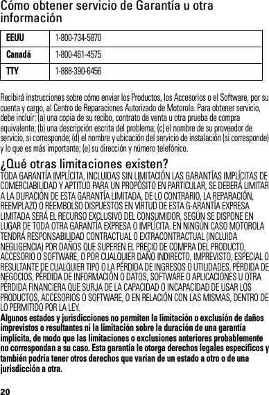 20Cómo obtener servicio de Garantía u otra informaciónRecibirá instrucciones sobre cómo enviar los Productos, los Accesorios o el Software, por su cuenta y cargo, al Centro de Reparaciones Autorizado de Motorola. Para obtener servicio, debe incluir: (a) una copia de su recibo, contrato de venta u otra prueba de compra equivalente; (b) una descripción escrita del problema; (c) el nombre de su proveedor de servicio, si corresponde; (d) el nombre y ubicación del servicio de instalación (si corresponde) y lo que es más importante; (e) su dirección y número telefónico.¿Qué otras limitaciones existen?TODA GARANTÍA IMPLÍCITA, INCLUIDAS SIN LIMITACIÓN LAS GARANTÍAS IMPLÍCITAS DE COMERCIABILIDAD Y APTITUD PARA UN PROPÓSITO EN PARTICULAR, SE DEBERÁ LIMITAR A LA DURACIÓN DE ESTA GARANTÍA LIMITADA, DE LO CONTRARIO, LA REPARACIÓN, REEMPLAZO O REEMBOLSO DISPUESTOS EN VIRTUD DE ESTA G-ARANTÍA EXPRESA LIMITADA SERÁ EL RECURSO EXCLUSIVO DEL CONSUMIDOR, SEGÚN SE DISPONE EN LUGAR DE TODA OTRA GARANTÍA EXPRESA O IMPLÍCITA. EN NINGÚN CASO MOTOROLA TENDRÁ RESPONSABILIDAD CONTRACTUAL O EXTRACONTRACTUAL (INCLUIDA NEGLIGENCIA) POR DAÑOS QUE SUPEREN EL PRECIO DE COMPRA DEL PRODUCTO, ACCESORIO O SOFTWARE, O POR CUALQUIER DAÑO INDIRECTO, IMPREVISTO, ESPECIAL O RESULTANTE DE CUALQUIER TIPO O LA PÉRDIDA DE INGRESOS O UTILIDADES, PÉRDIDA DE NEGOCIOS, PÉRDIDA DE INFORMACIÓN O DATOS, SOFTWARE O APLICACIONES U OTRA PÉRDIDA FINANCIERA QUE SURJA DE LA CAPACIDAD O INCAPACIDAD DE USAR LOS PRODUCTOS, ACCESORIOS O SOFTWARE, O EN RELACIÓN CON LAS MISMAS, DENTRO DE LO PERMITIDO POR LA LEY.Algunos estados y jurisdicciones no permiten la limitación o exclusión de daños imprevistos o resultantes ni la limitación sobre la duración de una garantía implícita, de modo que las limitaciones o exclusiones anteriores probablemente no correspondan a su caso. Esta garantía le otorga derechos legales específicos y también podría tener otros derechos que varían de un estado a otro o de una jurisdicción a otra.EEUU1-800-734-5870Canadá1-800-461-4575TTY1-888-390-6456