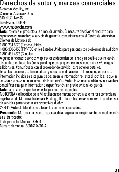 21 Derechos de autor y marcas comercialesMotorola Mobility, Inc.Consumer Advocacy Office600 N US Hwy 45Libertyville, IL 60048www.motorola.comNota: no envíe el producto a la dirección anterior. Si necesita devolver el producto para reparaciones, reemplazo o servicio de garantía, comuníquese con el Centro de Atención a Clientes de Motorola al:1-800-734-5870 (Estados Unidos)1-888-390-6456 (TTY/TDD en los Estados Unidos para personas con problemas de audición)1-800-461-4575 (Canadá)Algunas funciones, servicios y aplicaciones dependen de la red y es posible que no estén disponibles en todas las áreas; puede que se apliquen términos, condiciones y/o cargos adicionales. Comuníquese con el proveedor de servicios para obtener detalles.Todas las funciones, la funcionalidad y otras especificaciones del producto, así como la información incluida en esta guía, se basan en la información reciente disponible, la que se considera precisa en el momento de la impresión. Motorola se reserva el derecho a cambiar o modificar cualquier información o especificación sin previo aviso ni obligación.Nota: las imágenes que hay en esta guía sólo son ejemplos.MOTOROLA y el logotipo de la M estilizada son marcas comerciales o marcas comerciales registradas de Motorola Trademark Holdings, LLC. Todos los demás nombres de productos o de servicios pertenecen a sus respectivos dueños.© 2011 Motorola Mobility, Inc. Todos los derechos reservados.Precaución: Motorola no asume responsabilidad alguna por ningún cambio ni modificación en el transceptor.ID de producto: Motorola KZ500Número de manual: 68016154001-A