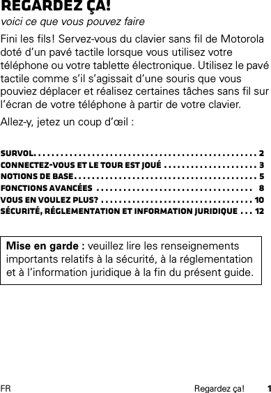 1FR Regardez ça!Regardez ça!voici ce que vous pouvez faireFini les fils! Servez-vous du clavier sans fil de Motorola doté d’un pavé tactile lorsque vous utilisez votre téléphone ou votre tablette électronique. Utilisez le pavé tactile comme s’il s’agissait d’une souris que vous pouviez déplacer et réalisez certaines tâches sans fil sur l’écran de votre téléphone à partir de votre clavier.Allez-y, jetez un coup d’œil :Survol. . . . . . . . . . . . . . . . . . . . . . . . . . . . . . . . . . . . . . . . . . . . . . . . . . 2Connectez-vous et le tour est joué . . . . . . . . . . . . . . . . . . . . . 3Notions de base. . . . . . . . . . . . . . . . . . . . . . . . . . . . . . . . . . . . . . . . . 5Fonctions avancées  . . . . . . . . . . . . . . . . . . . . . . . . . . . . . . . . . . .   8Vous en voulez plus? . . . . . . . . . . . . . . . . . . . . . . . . . . . . . . . . . . 10Sécurité, réglementation et information juridique . . . 12Mise en garde : veuillez lire les renseignements importants relatifs à la sécurité, à la réglementation et à l’information juridique à la fin du présent guide.