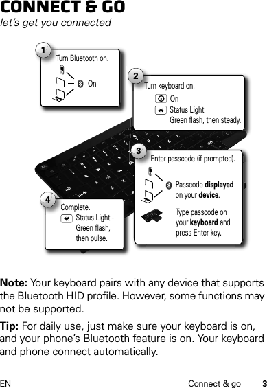 3EN Connect &amp; goConnect &amp; golet’s get you connectedNote: Your keyboard pairs with any device that supports the Bluetooth HID profile. However, some functions may not be supported.Tip: For daily use, just make sure your keyboard is on, and your phone’s Bluetooth feature is on. Your keyboard and phone connect automatically.Turn Bluetooth on.T1On2Status Light Green flash, then steady.Turn keyboard on.On3Passcode displayed on your device.Enter passcode (if prompted).Type passcode on your keyboard and press Enter key.Complete.C4Status Light - Green flash, then pulse.