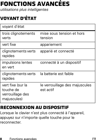 8Fonctions avancées FRFonctions avancéesutilisations plus intelligentesVoyant d’étatReconnexion au dispositifLorsque le clavier n’est plus connecté à l’appareil, appuyez sur n’importe quelle touche pour le reconnecter. voyant d’étattrois clignotements vertsmise sous tension et hors tensionvert fixe appariementclignotements verts rapidesapparié et connectéimpulsions lentes en vertconnecté à un dispositifclignotements verts rapidesla batterie est faiblevert fixe (sur la touche de verrouillage des majuscules)le verrouillage des majuscules est actif