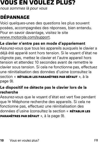 10 Vous en voulez plus? FRVous en voulez plus?nous sommes là pour vousDépannageVoici quelques-unes des questions les plus souvent posées, accompagnées des réponses, bien entendu. Pour en savoir davantage, visitez le site www.motorola.com/support.Le clavier n’entre pas en mode d’appariementAssurez-vous que tous les appareils auxquels le clavier a déjà été apparié sont hors tension. Si le voyant d’état ne clignote pas, mettez le clavier et l’autre appareil hors tension et attendez 10 secondes avant de remettre le clavier sous tension. Si cela ne fonctionne pas, effectuez une réinitialisation des données d’usine (consultez la section « Rétablir les paramètres par défaut », à la page 9).Le dispositif ne détecte pas le clavier lors de la rechercheAssurez-vous que le voyant d’état est vert fixe pendant que le téléphone recherche des appareils. Si cela ne fonctionne pas, effectuez une réinitialisation des données d’usine (consultez la section « Rétablir les paramètres par défaut », à la page 9).