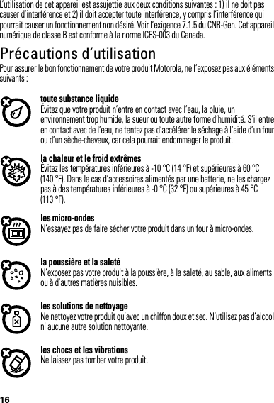 16L’utilisation de cet appareil est assujettie aux deux conditions suivantes : 1) il ne doit pas causer d’interférence et 2) il doit accepter toute interférence, y compris l’interférence qui pourrait causer un fonctionnement non désiré. Voir l’exigence 7.1.5 du CNR-Gen. Cet appareil numérique de classe B est conforme à la norme ICES-003 du Canada.Précautions d’utilisationPrécauti ons d’utilisationPour assurer le bon fonctionnement de votre produit Motorola, ne l’exposez pas aux éléments suivants :toute substance liquideÉvitez que votre produit n’entre en contact avec l’eau, la pluie, un environnement trop humide, la sueur ou toute autre forme d’humidité. S’il entre en contact avec de l’eau, ne tentez pas d’accélérer le séchage à l’aide d’un four ou d’un sèche-cheveux, car cela pourrait endommager le produit.la chaleur et le froid extrêmesÉvitez les températures inférieures à -10 °C (14 °F) et supérieures à 60 °C (140 °F). Dans le cas d’accessoires alimentés par une batterie, ne les chargez pas à des températures inférieures à -0 °C (32 °F) ou supérieures à 45 °C (113 °F).les micro-ondesN’essayez pas de faire sécher votre produit dans un four à micro-ondes.la poussière et la saletéN’exposez pas votre produit à la poussière, à la saleté, au sable, aux aliments ou à d’autres matières nuisibles.les solutions de nettoyageNe nettoyez votre produit qu’avec un chiffon doux et sec. N’utilisez pas d’alcool ni aucune autre solution nettoyante.les chocs et les vibrationsNe laissez pas tomber votre produit.