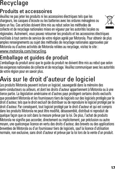 17RecyclageRecyclageProduits et accessoiresVeuillez ne pas jeter les produits ni les accessoires électriques tels que les chargeurs, les casques d’écoute ou les batteries avec les ordures ménagères ou dans un feu. Ces articles doivent être mis au rebut selon les méthodes de collecte et de recyclage nationales mises en vigueur par les autorités locales ou régionales. Autrement, vous pouvez retourner les produits et les accessoires électriques inutilisés à tout centre de service de votre région agréé par Motorola. Pour obtenir de plus amples renseignements au sujet des méthodes de recyclage nationales approuvées par Motorola ou d’autres activités de Motorola reliées au recyclage, visitez le site : www.motorola.com/recycling.Emballage et guides de produitL’emballage du produit ainsi que le guide du produit ne doivent être mis au rebut que selon les exigences nationales de collecte et de recyclage. Veuillez communiquer avec les autorités de votre région pour en savoir plus.Avis sur le droit d’auteur de logicielAvis sur  le droit d’auteur de  logicielLes produits Motorola peuvent inclure un logiciel, sauvegardé dans la mémoire des semi-conducteurs ou ailleurs, et dont les droits d’auteur appartiennent à Motorola ou à une tierce partie. La législation américaine et d’autres pays protègent certains droits exclusifs que possèdent Motorola et les fournisseurs tiers de logiciels sur des logiciels protégés par le droit d’auteur, tels que le droit exclusif de distribuer ou de reproduire le logiciel protégé par le droit d’auteur. Par conséquent, tout logiciel protégé par le droit d’auteur et qui est compris dans les produits Motorola ne peut être modifié, désassemblé, distribué ni reproduit de quelque façon que ce soit dans la mesure prévue par la loi. De plus, l’achat de produits Motorola ne signifie pas accorder, directement ou implicitement, par préclusion ou autre moyen, une quelconque licence en vertu des droits d’auteur, des brevets ou des applications brevetées de Motorola ou d’un fournisseur tiers de logiciels, sauf la licence d’utilisation normale, non exclusive, sans droit d’auteur et prévue par la loi lors de la vente d’un produit.