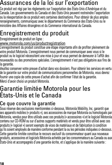 18Assurances de la loi sur l’exportationLoi sur l’exportationCe produit est régi par les règlements sur l’exportation des États-Unis d’Amérique et du Canada. Les gouvernements du Canada et des États-Unis peuvent restreindre l’exportation ou la réexportation de ce produit vers certaines destinations. Pour obtenir de plus amples renseignements, communiquez avec le département du Commerce des États-Unis ou le ministère des Affaires étrangères et du Commerce international du Canada.Enregistrement du produitEnregis trementEnregistrement de produit en ligne :www.motorola.com/us/productregistrationL’enregistrement du produit constitue une étape importante afin de profiter pleinement de votre produit Motorola. L’enregistrement nous permet de communiquer avec vous si le produit ou le logiciel nécessitent une mise à jour et vous permet de demeurer à l’affût des nouveautés ou des promotions spéciales. L’enregistrement n’est pas obligatoire aux fins de la garantie.Veuillez conserver votre preuve d’achat dans vos dossiers. Pour obtenir les services en vertu de la garantie sur votre produit de communications personnelles de Motorola, vous devrez fournir une copie de cette preuve d’achat afin de confirmer l’état de la garantie.Merci d’avoir choisi un produit Motorola.Garantie limitée Motorola pour les États-Unis et le CanadaGarantieCe que couvre la garantieSous réserve des exclusions mentionnées ci-dessous, Motorola Mobility, Inc. garantit que ses appareils mobiles (« produits »), ses accessoires de marque Motorola ou homologués par Motorola, vendus pour être utilisés avec ces produits (« accessoires ») et le logiciel Motorola contenu sur CD-ROM ou sur d’autres supports matériels et vendu pour être utilisé avec ces produits (« logiciel ») seront exempts de vices de matériaux et de fabrication à condition qu’ils soient employés de manière conforme pendant la ou les périodes indiquées ci-dessous. Cette garantie limitée constitue le recours exclusif du consommateur quant aux nouveaux produits, accessoires et logiciels Motorola achetés par les consommateurs au Canada ou aux États-Unis et accompagnés d’une garantie écrite, et s’applique de la manière suivante :