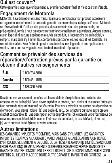 21Qui est couvert?Cette garantie s’applique uniquement au premier acheteur final et n’est pas transférable.Engagement de MotorolaMotorola, à sa discrétion et sans frais, réparera ou remplacera tout produit, accessoire ou logiciel non conforme à la présente garantie ou en remboursera le prix d’achat. Motorola se réserve le droit d’utiliser des produits, des accessoires ou des pièces neufs, en pré-propriété, remis à neuf ou reconstruits et fonctionnellement équivalents. Aucune donnée, aucun logiciel ni aucune application ajoutés au produit, à l’accessoire ou au logiciel, y compris, mais sans s’y limiter, les coordonnées personnelles, les jeux et les tonalités, ne seront réinstallés. Pour éviter de perdre ces données, ces logiciels et ces applications, veuillez créer une sauvegarde avant toute demande de réparation.Comment se prévaloir des services de réparation/d’entretien prévus par la garantie ou obtenir d’autres renseignementsDes directives vous seront données sur les modalités d’expédition des produits, des accessoires ou du logiciel. Vous devez expédier le produit, port, droits et assurance prépayés à un centre de réparation agréé de Motorola. Pour vous prévaloir du service de réparation ou d’entretien, vous devez inclure : (a) une copie du reçu, de la facture ou toute autre preuve d’achat comparable; (b) une description écrite du problème; (c) le nom de votre fournisseur de services, le cas échéant; (d) le nom et l’adresse du détaillant, le cas échéant, et surtout; (e) votre numéro de téléphone et votre adresse.Autres limitationsLES GARANTIES IMPLICITES, Y COMPRIS, MAIS SANS S’Y LIMITER, LES GARANTIES IMPLICITES RELATIVES À LA QUALITÉ MARCHANDE ET À L’ADÉQUATION À UN USAGE PARTICULIER, SE LIMITENT À LA DURÉE DE LA PRÉSENTE GARANTIE LIMITÉE, SANS QUOI LES RÉPARATIONS, REMPLACEMENTS OU REMBOURSEMENTS PRÉVUS DANS CETTE GARANTIE LIMITÉE CONSTITUENT LE RECOURS EXCLUSIF DU CONSOMMATEUR ET SONT OFFERTS AU LIEU ET PLACE DE TOUTE AUTRE GARANTIE, IMPLICITE OU EXPRESSE. LA É.-U.1 800 734-5870Canada1 800 461-4575ATS1 888 390-6456