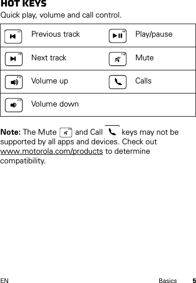 5EN BasicsHot keySQuick play, volume and call control.Note: The Mute   and Call   keys may not be supported by all apps and devices. Check out www.motorola.com/products to determine compatibility.Previous track Play/pauseNext track MuteVolume up CallsVolume down