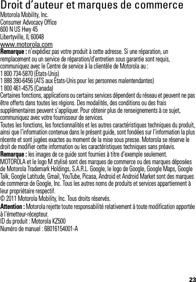 23 Droit d’auteur et marques de commerceMotorola Mobility, Inc.Consumer Advocacy Office600 N US Hwy 45Libertyville, IL 60048www.motorola.comRemarque : n’expédiez pas votre produit à cette adresse. Si une réparation, un remplacement ou un service de réparation/d’entretien sous garantie sont requis, communiquez avec le Centre de service à la clientèle de Motorola au :1 800 734-5870 (États-Unis)1 888 390-6456 (ATS aux États-Unis pour les personnes malentendantes)1 800 461-4575 (Canada)Certaines fonctions, applications ou certains services dépendent du réseau et peuvent ne pas être offerts dans toutes les régions. Des modalités, des conditions ou des frais supplémentaires peuvent s’appliquer. Pour obtenir plus de renseignements à ce sujet, communiquez avec votre fournisseur de services.Toutes les fonctions, les fonctionnalités et les autres caractéristiques techniques du produit, ainsi que l’information contenue dans le présent guide, sont fondées sur l’information la plus récente et sont jugées exactes au moment de la mise sous presse. Motorola se réserve le droit de modifier cette information ou les caractéristiques techniques sans préavis.Remarque : les images de ce guide sont fournies à titre d’exemple seulement.MOTOROLA et le logo M stylisé sont des marques de commerce ou des marques déposées de Motorola Trademark Holdings, S.A.R.L. Google, le logo de Google, Google Maps, Google Talk, Google Latitude, Gmail, YouTube, Picasa, Android et Android Market sont des marques de commerce de Google, Inc. Tous les autres noms de produits et services appartiennent à leur propriétaire respectif.© 2011 Motorola Mobility, Inc. Tous droits réservés.Attention : Motorola rejette toute responsabilité relativement à toute modification apportée à l’émetteur-récepteur.ID du produit : Motorola KZ500Numéro de manuel : 68016154001-A