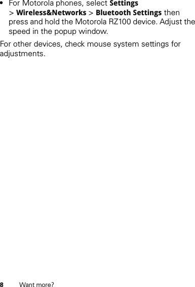 8Want more?•For Motorola phones, select Settings &gt;Wireless&amp;Networks &gt; Bluetooth Settings then press and hold the Motorola RZ100 device. Adjust the speed in the popup window.For other devices, check mouse system settings for adjustments.