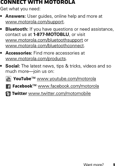 9Want more?Connect with MotorolaGet what you need:•Answers: User guides, online help and more at www.motorola.com/support.• Bluetooth: If you have questions or need assistance, contact us at 1-877-MOTOBLU, or visit www.motorola.com/bluetoothsupport or www.motorola com/bluetoothconnect.• Accessories: Find more accessories at www.motorola.com/products.•Social: The latest news, tips &amp; tricks, videos and so much more—join us on:YouTube™ www.youtube.com/motorolaFacebook™ www.facebook.com/motorolaTwitter www.twitter.com/motomobile
