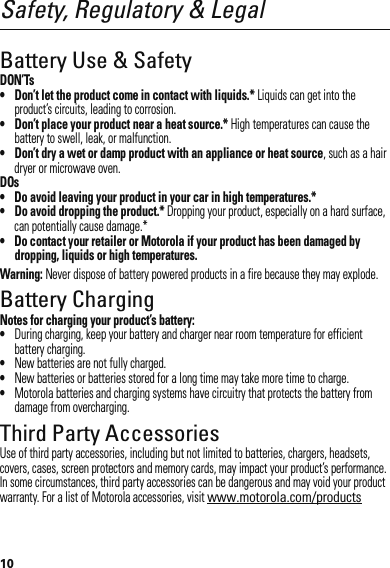 10Safety, Regulatory &amp; LegalBattery Use &amp; SafetyDON’Ts• Don’t let the product come in contact with liquids.* Liquids can get into the product’s circuits, leading to corrosion.• Don’t place your product near a heat source.* High temperatures can cause the battery to swell, leak, or malfunction.• Don’t dry a wet or damp product with an appliance or heat source, such as a hair dryer or microwave oven.DOs• Do avoid leaving your product in your car in high temperatures.*• Do avoid dropping the product.* Dropping your product, especially on a hard surface, can potentially cause damage.*• Do contact your retailer or Motorola if your product has been damaged by dropping, liquids or high temperatures.Warning: Never dispose of battery powered products in a fire because they may explode.Battery ChargingBattery ChargingNotes for charging your product’s battery:•During charging, keep your battery and charger near room temperature for efficient battery charging.•New batteries are not fully charged.•New batteries or batteries stored for a long time may take more time to charge.•Motorola batteries and charging systems have circuitry that protects the battery from damage from overcharging.Third Party AccessoriesUse of third party accessories, including but not limited to batteries, chargers, headsets, covers, cases, screen protectors and memory cards, may impact your product’s performance. In some circumstances, third party accessories can be dangerous and may void your product warranty. For a list of Motorola accessories, visit www.motorola.com/products