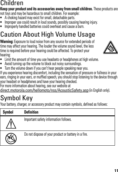 11ChildrenKeep your product and its accessories away from small children. These products are not toys and may be hazardous to small children. For example:•A choking hazard may exist for small, detachable parts.•Improper use could result in loud sounds, possibly causing hearing injury.•Improperly handled batteries could overheat and cause a burn.Caution About High Volume UsageWarning: Exposure to loud noise from any source for extended periods of time may affect your hearing. The louder the volume sound level, the less time is required before your hearing could be affected. To protect your hearing:•Limit the amount of time you use headsets or headphones at high volume.•Avoid turning up the volume to block out noisy surroundings.•Turn the volume down if you can’t hear people speaking near you.If you experience hearing discomfort, including the sensation of pressure or fullness in your ears, ringing in your ears, or muffled speech, you should stop listening to the device through your headset or headphones and have your hearing checked.For more information about hearing, see our website at direct.motorola.com/hellomoto/nss/AcousticSafety.asp (in English only).Symbol KeyYour battery, charger, or accessory product may contain symbols, defined as follows:Symbol DefinitionImportant safety information follows.Do not dispose of your product or battery in a fire.032374o032376o