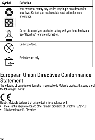 12European Union Directives Conformance StatementEU ConformanceThe following CE compliance information is applicable to Motorola products that carry one of the following CE marks:Hereby, Motorola declares that this product is in compliance with:•The essential requirements and other relevant provisions of Directive 1999/5/EC•All other relevant EU DirectivesYour product or battery may require recycling in accordance with local laws. Contact your local regulatory authorities for more information.Do not dispose of your product or battery with your household waste. See “Recycling” for more information.Do not use tools.For indoor use only.Symbol Definition032375o