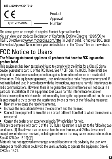 13The above gives an example of a typical Product Approval Number.You can view your product’s Declaration of Conformity (DoC) to Directive 1999/5/EC (to R&amp;TTE Directive) at www.motorola.com/rtte (in English only). To find your DoC, enter the Product Approval Number from your product’s label in the “Search” bar on the website.FCC Notice to UsersFCC NoticeThe following statement applies to all products that bear the FCC logo on the product label.This equipment has been tested and found to comply with the limits for a Class B digital device, pursuant to part 15 of the FCC Rules. See 47 CFR Sec. 15.105(b). These limits are designed to provide reasonable protection against harmful interference in a residential installation. This equipment generates, uses and can radiate radio frequency energy and, if not installed and used in accordance with the instructions, may cause harmful interference to radio communications. However, there is no guarantee that interference will not occur in a particular installation. If this equipment does cause harmful interference to radio or television reception, which can be determined by turning the equipment off and on, the user is encouraged to try to correct the interference by one or more of the following measures:•Reorient or relocate the receiving antenna.•Increase the separation between the equipment and the receiver.•Connect the equipment to an outlet on a circuit different from that to which the receiver is connected.•Consult the dealer or an experienced radio/TV technician for help.This device complies with part 15 of the FCC Rules. Operation is subject to the following two conditions: (1) This device may not cause harmful interference, and (2) this device must accept any interference received, including interference that may cause undesired operation. See 47 CFR Sec. 15.19(a)(3).Motorola has not approved any changes or modifications to this device by the user. Any changes or modifications could void the user’s authority to operate the equipment. See 47 CFR Sec. 15.21.Product Approval Number