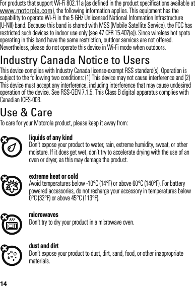 14For products that support Wi-Fi 802.11a (as defined in the product specifications available at www.motorola.com), the following information applies. This equipment has the capability to operate Wi-Fi in the 5 GHz Unlicensed National Information Infrastructure (U-NII) band. Because this band is shared with MSS (Mobile Satellite Service), the FCC has restricted such devices to indoor use only (see 47 CFR 15.407(e)). Since wireless hot spots operating in this band have the same restriction, outdoor services are not offered. Nevertheless, please do not operate this device in Wi-Fi mode when outdoors.Industry Canada Notice to UsersIndustry Canada NoticeThis device complies with Industry Canada license-exempt RSS standard(s). Operation is subject to the following two conditions: (1) This device may not cause interference and (2) This device must accept any interference, including interference that may cause undesired operation of the device. See RSS-GEN 7.1.5. This Class B digital apparatus complies with Canadian ICES-003.Use &amp; CareUse &amp; CareTo care for your Motorola product, please keep it away from:liquids of any kindDon’t expose your product to water, rain, extreme humidity, sweat, or other moisture. If it does get wet, don’t try to accelerate drying with the use of an oven or dryer, as this may damage the product.extreme heat or coldAvoid temperatures below -10°C (14°F) or above 60°C (140°F). For battery powered accessories, do not recharge your accessory in temperatures below 0°C (32°F) or above 45°C (113°F).microwavesDon’t try to dry your product in a microwave oven.dust and dirtDon’t expose your product to dust, dirt, sand, food, or other inappropriate materials.