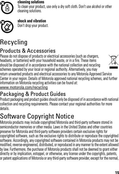 15cleaning solutionsTo clean your product, use only a dry soft cloth. Don’t use alcohol or other cleaning solutions.shock and vibrationDon’t drop your product.RecyclingRecyclingProducts &amp; AccessoriesPlease do not dispose of products or electrical accessories (such as chargers, headsets, or batteries) with your household waste, or in a fire. These items should be disposed of in accordance with the national collection and recycling schemes operated by your local or regional authority. Alternatively, you may return unwanted products and electrical accessories to any Motorola Approved Service Center in your region. Details of Motorola approved national recycling schemes, and further information on Motorola recycling activities can be found at: www.motorola.com/recyclingPackaging &amp; Product GuidesProduct packaging and product guides should only be disposed of in accordance with national collection and recycling requirements. Please contact your regional authorities for more details.Software Copyright NoticeMotorola products may include copyrighted Motorola and third-party software stored in semiconductor memories or other media. Laws in the United States and other countries preserve for Motorola and third-party software providers certain exclusive rights for copyrighted software, such as the exclusive rights to distribute or reproduce the copyrighted software. Accordingly, any copyrighted software contained in Motorola products may not be modified, reverse-engineered, distributed, or reproduced in any manner to the extent allowed by law. Furthermore, the purchase of Motorola products shall not be deemed to grant either directly or by implication, estoppel, or otherwise, any license under the copyrights, patents, or patent applications of Motorola or any third-party software provider, except for the normal, 