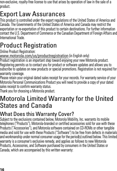 16non-exclusive, royalty-free license to use that arises by operation of law in the sale of a product.Export Law AssurancesExport LawThis product is controlled under the export regulations of the United States of America and Canada. The Governments of the United States of America and Canada may restrict the exportation or re-exportation of this product to certain destinations. For further information contact the U.S. Department of Commerce or the Canadian Department of Foreign Affairs and International Trade.Product RegistrationReg istra tio nOnline Product Registration:www.motorola.com/us/productregistration (in English only)Product registration is an important step toward enjoying your new Motorola product. Registering permits us to contact you for product or software updates and allows you to subscribe to updates on new products or special promotions. Registration is not required for warranty coverage.Please retain your original dated sales receipt for your records. For warranty service of your Motorola Personal Communications Product you will need to provide a copy of your dated sales receipt to confirm warranty status.Thank you for choosing a Motorola product.Motorola Limited Warranty for the United States and CanadaWarrantyWhat Does this Warranty Cover?Subject to the exclusions contained below, Motorola Mobility, Inc. warrants its mobile telephones (“Products”), Motorola-branded or certified accessories sold for use with these Products (“Accessories”), and Motorola software contained on CD-ROMs or other tangible media and sold for use with these Products (“Software”) to be free from defects in materials and workmanship under normal consumer usage for the period(s) outlined below. This limited warranty is a consumer&apos;s exclusive remedy, and applies as follows to new Motorola Products, Accessories, and Software purchased by consumers in the United States or Canada, which are accompanied by this written warranty: