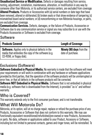 18Unauthorized Service or Modification. Defects or damages resulting from service, testing, adjustment, installation, maintenance, alteration, or modification in any way by someone other than Motorola, or its authorized service centers, are excluded from coverage.Altered Products. Products or Accessories with (a) serial numbers or date tags that have been removed, altered or obliterated; (b) broken seals or that show evidence of tampering; (c) mismatched board serial numbers; or (d) nonconforming or non-Motorola housings, or parts, are excluded from coverage.Communication Services. Defects, damages, or the failure of Products, Accessories or Software due to any communication service or signal you may subscribe to or use with the Products Accessories or Software is excluded from coverage.SoftwareExclusions (Software)Software Embodied in Physical Media. No warranty is made that the software will meet your requirements or will work in combination with any hardware or software applications provided by third parties, that the operation of the software products will be uninterrupted or error free, or that all defects in the software products will be corrected.Software NOT Embodied in Physical Media. Software that is not embodied in physical media (e.g. software that is downloaded from the Internet), is provided “as is” and without warranty.Who is Covered?This warranty extends only to the first consumer purchaser, and is not transferable.What Will Motorola Do?Motorola, at its option, will at no charge repair, replace or refund the purchase price of any Products, Accessories or Software that does not conform to this warranty. We may use functionally equivalent reconditioned/refurbished/pre-owned or new Products, Accessories or parts. No data, software or applications added to your Product, Accessory or Software, including but not limited to personal contacts, games and ringer tones, will be reinstalled. To Products Covered Length of CoverageSoftware. Applies only to physical defects in the media that embodies the copy of the software (e.g. CD-ROM, or floppy disk).Ninety (90) days from the date of purchase.