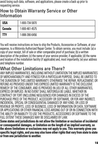 19avoid losing such data, software, and applications, please create a back up prior to requesting service.How to Obtain Warranty Service or Other InformationYou will receive instructions on how to ship the Products, Accessories or Software, at your expense, to a Motorola Authorized Repair Center. To obtain service, you must include: (a) a copy of your receipt, bill of sale or other comparable proof of purchase; (b) a written description of the problem; (c) the name of your service provider, if applicable; (d) the name and location of the installation facility (if applicable) and, most importantly; (e) your address and telephone number.What Other Limitations are There?ANY IMPLIED WARRANTIES, INCLUDING WITHOUT LIMITATION THE IMPLIED WARRANTIES OF MERCHANTABILITY AND FITNESS FOR A PARTICULAR PURPOSE, SHALL BE LIMITED TO THE DURATION OF THIS LIMITED WARRANTY, OTHERWISE THE REPAIR, REPLACEMENT, OR REFUND AS PROVIDED UNDER THIS EXPRESS LIMITED WARRANTY IS THE EXCLUSIVE REMEDY OF THE CONSUMER, AND IS PROVIDED IN LIEU OF ALL OTHER WARRANTIES, EXPRESS OR IMPLIED. IN NO EVENT SHALL MOTOROLA BE LIABLE, WHETHER IN CONTRACT OR TORT (INCLUDING NEGLIGENCE) FOR DAMAGES IN EXCESS OF THE PURCHASE PRICE OF THE PRODUCT, ACCESSORY OR SOFTWARE, OR FOR ANY INDIRECT, INCIDENTAL, SPECIAL OR CONSEQUENTIAL DAMAGES OF ANY KIND, OR LOSS OF REVENUE OR PROFITS, LOSS OF BUSINESS, LOSS OF INFORMATION OR DATA, SOFTWARE OR APPLICATIONS OR OTHER FINANCIAL LOSS ARISING OUT OF OR IN CONNECTION WITH THE ABILITY OR INABILITY TO USE THE PRODUCTS, ACCESSORIES OR SOFTWARE TO THE FULL EXTENT THESE DAMAGES MAY BE DISCLAIMED BY LAW.Some states and jurisdictions do not allow the limitation or exclusion of incidental or consequential damages, or limitation on the length of an implied warranty, so the above limitations or exclusions may not apply to you. This warranty gives you specific legal rights, and you may also have other rights that vary from state to state or from one jurisdiction to another. USA1-800-734-5870Canada1-800-461-4575TTY1-888-390-6456