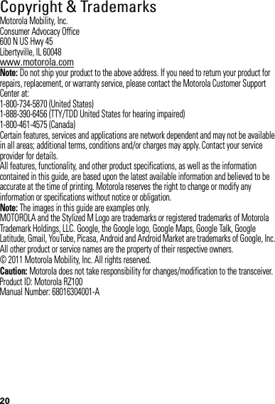 20Copyright &amp; TrademarksMotorola Mobility, Inc.Consumer Advocacy Office600 N US Hwy 45Libertyville, IL 60048www.motorola.comNote: Do not ship your product to the above address. If you need to return your product for repairs, replacement, or warranty service, please contact the Motorola Customer Support Center at:1-800-734-5870 (United States)1-888-390-6456 (TTY/TDD United States for hearing impaired)1-800-461-4575 (Canada)Certain features, services and applications are network dependent and may not be available in all areas; additional terms, conditions and/or charges may apply. Contact your service provider for details.All features, functionality, and other product specifications, as well as the information contained in this guide, are based upon the latest available information and believed to be accurate at the time of printing. Motorola reserves the right to change or modify any information or specifications without notice or obligation.Note: The images in this guide are examples only.MOTOROLA and the Stylized M Logo are trademarks or registered trademarks of Motorola Trademark Holdings, LLC. Google, the Google logo, Google Maps, Google Talk, Google Latitude, Gmail, YouTube, Picasa, Android and Android Market are trademarks of Google, Inc. All other product or service names are the property of their respective owners.© 2011 Motorola Mobility, Inc. All rights reserved.Caution: Motorola does not take responsibility for changes/modification to the transceiver.Product ID: Motorola RZ100Manual Number: 68016304001-A