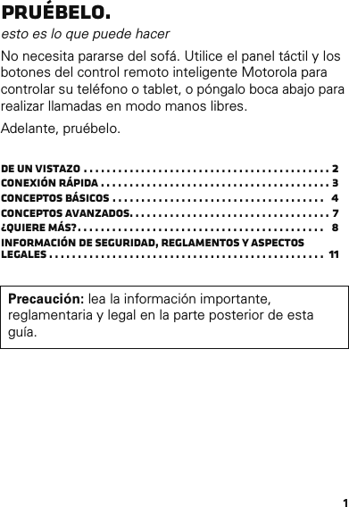 1Pruébelo.esto es lo que puede hacer No necesita pararse del sofá. Utilice el panel táctil y los botones del control remoto inteligente Motorola para controlar su teléfono o tablet, o póngalo boca abajo para realizar llamadas en modo manos libres.Adelante, pruébelo.De un vistazo . . . . . . . . . . . . . . . . . . . . . . . . . . . . . . . . . . . . . . . . . . . 2Conexión rápida . . . . . . . . . . . . . . . . . . . . . . . . . . . . . . . . . . . . . . . . 3Conceptos básicos . . . . . . . . . . . . . . . . . . . . . . . . . . . . . . . . . . . . .   4Conceptos avanzados. . . . . . . . . . . . . . . . . . . . . . . . . . . . . . . . . . . 7¿Quiere más?. . . . . . . . . . . . . . . . . . . . . . . . . . . . . . . . . . . . . . . . . . .   8Información de seguridad, reglamentos y aspectos legales . . . . . . . . . . . . . . . . . . . . . . . . . . . . . . . . . . . . . . . . . . . . . . . .  11Precaución: lea la información importante, reglamentaria y legal en la parte posterior de esta guía.