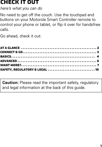 1Check it outhere’s what you can doNo need to get off the couch. Use the touchpad and buttons on your Motorola Smart Controller remote to control your phone or tablet, or flip it over for handsfree calls.Go ahead, check it out:At a glance  . . . . . . . . . . . . . . . . . . . . . . . . . . . . . . . . . . . . . . . . . . . . . 2Connect &amp; go. . . . . . . . . . . . . . . . . . . . . . . . . . . . . . . . . . . . . . . . . . . . 3Basics. . . . . . . . . . . . . . . . . . . . . . . . . . . . . . . . . . . . . . . . . . . . . . . . . .   4Advanced . . . . . . . . . . . . . . . . . . . . . . . . . . . . . . . . . . . . . . . . . . . . . . . 6Want more?. . . . . . . . . . . . . . . . . . . . . . . . . . . . . . . . . . . . . . . . . . . . . 7Safety, Regulatory &amp; Legal . . . . . . . . . . . . . . . . . . . . . . . . . . . . 10Caution: Please read the important safety, regulatory and legal information at the back of this guide.