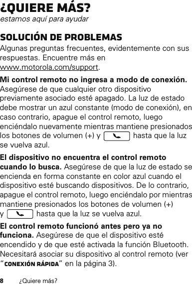 8¿Quiere más?¿Quiere más?estamos aquí para ayudarSolución de problemasAlgunas preguntas frecuentes, evidentemente con sus respuestas. Encuentre más en www.motorola.com/support.Mi control remoto no ingresa a modo de conexión. Asegúrese de que cualquier otro dispositivo previamente asociado esté apagado. La luz de estado debe mostrar un azul constante (modo de conexión), en caso contrario, apague el control remoto, luego enciéndalo nuevamente mientras mantiene presionados los botones de volumen (+) y   hasta que la luz se vuelva azul.El dispositivo no encuentra el control remoto cuando lo busca. Asegúrese de que la luz de estado se encienda en forma constante en color azul cuando el dispositivo esté buscando dispositivos. De lo contrario, apague el control remoto, luego enciéndalo por mientras mantiene presionados los botones de volumen (+) y  hasta que la luz se vuelva azul.El control remoto funcionó antes pero ya no funciona. Asegúrese de que el dispositivo esté encendido y de que esté activada la función Bluetooth. Necesitará asociar su dispositivo al control remoto (ver “Conexión rápida” en la página 3).