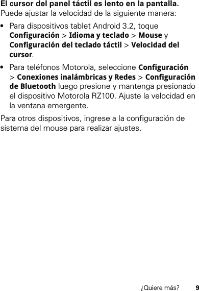 9¿Quiere más?El cursor del panel táctil es lento en la pantalla. Puede ajustar la velocidad de la siguiente manera:•Para dispositivos tablet Android 3.2, toque Configuración &gt; Idioma y teclado &gt; Mouse y Configuración del teclado táctil &gt; Velocidad del cursor.•Para teléfonos Motorola, seleccione Configuración &gt;Conexiones inalámbricas y Redes &gt; Configuración de Bluetooth luego presione y mantenga presionado el dispositivo Motorola RZ100. Ajuste la velocidad en la ventana emergente.Para otros dispositivos, ingrese a la configuración de sistema del mouse para realizar ajustes.