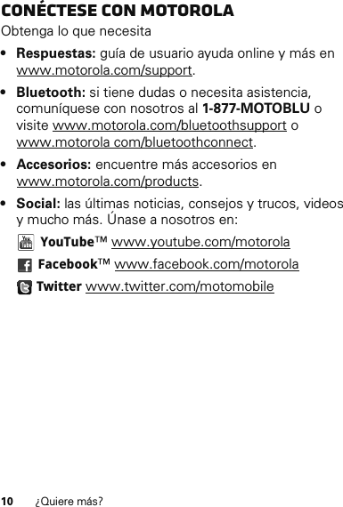 10 ¿Quiere más?Conéctese con MotorolaObtenga lo que necesita• Respuestas: guía de usuario ayuda online y más en www.motorola.com/support.• Bluetooth: si tiene dudas o necesita asistencia, comuníquese con nosotros al 1-877-MOTOBLU o visite www.motorola.com/bluetoothsupport o www.motorola com/bluetoothconnect.• Accesorios: encuentre más accesorios en www.motorola.com/products.•Social: las últimas noticias, consejos y trucos, videos y mucho más. Únase a nosotros en: YouTube™ www.youtube.com/motorola Facebook™ www.facebook.com/motorola Twitter www.twitter.com/motomobile