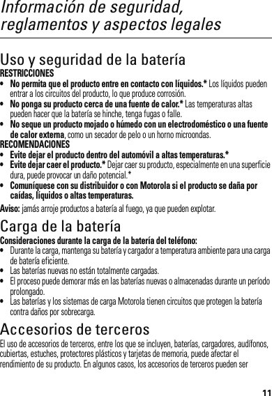 11Información de seguridad, reglamentos y aspectos legalesUso y seguridad de la bateríaRESTRICCIONES• No permita que el producto entre en contacto con líquidos.* Los líquidos pueden entrar a los circuitos del producto, lo que produce corrosión.• No ponga su producto cerca de una fuente de calor.* Las temperaturas altas pueden hacer que la batería se hinche, tenga fugas o falle.• No seque un producto mojado o húmedo con un electrodoméstico o una fuente de calor externa, como un secador de pelo o un horno microondas.RECOMENDACIONES• Evite dejar el producto dentro del automóvil a altas temperaturas.*• Evite dejar caer el producto.* Dejar caer su producto, especialmente en una superficie dura, puede provocar un daño potencial.*• Comuníquese con su distribuidor o con Motorola si el producto se daña por caídas, líquidos o altas temperaturas.Aviso: jamás arroje productos a batería al fuego, ya que pueden explotar.Carga de la bateríaCarga de la bat eríaConsideraciones durante la carga de la batería del teléfono:•Durante la carga, mantenga su batería y cargador a temperatura ambiente para una carga de batería eficiente.•Las baterías nuevas no están totalmente cargadas.•El proceso puede demorar más en las baterías nuevas o almacenadas durante un período prolongado.•Las baterías y los sistemas de carga Motorola tienen circuitos que protegen la batería contra daños por sobrecarga.Accesorios de tercerosEl uso de accesorios de terceros, entre los que se incluyen, baterías, cargadores, audífonos, cubiertas, estuches, protectores plásticos y tarjetas de memoria, puede afectar el rendimiento de su producto. En algunos casos, los accesorios de terceros pueden ser 