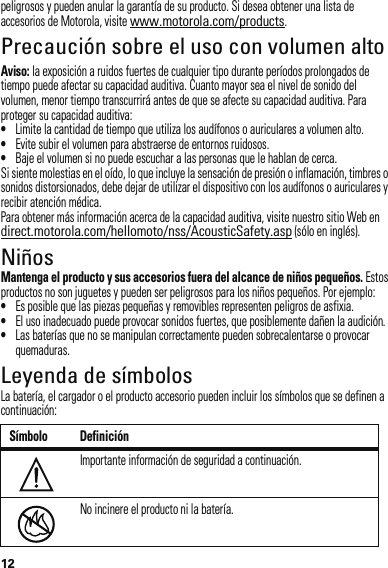 12peligrosos y pueden anular la garantía de su producto. Si desea obtener una lista de accesorios de Motorola, visite www.motorola.com/products.Precaución sobre el uso con volumen altoAviso: la exposición a ruidos fuertes de cualquier tipo durante períodos prolongados de tiempo puede afectar su capacidad auditiva. Cuanto mayor sea el nivel de sonido del volumen, menor tiempo transcurrirá antes de que se afecte su capacidad auditiva. Para proteger su capacidad auditiva:•Limite la cantidad de tiempo que utiliza los audífonos o auriculares a volumen alto.•Evite subir el volumen para abstraerse de entornos ruidosos.•Baje el volumen si no puede escuchar a las personas que le hablan de cerca.Si siente molestias en el oído, lo que incluye la sensación de presión o inflamación, timbres o sonidos distorsionados, debe dejar de utilizar el dispositivo con los audífonos o auriculares y recibir atención médica.Para obtener más información acerca de la capacidad auditiva, visite nuestro sitio Web en direct.motorola.com/hellomoto/nss/AcousticSafety.asp (sólo en inglés).NiñosMantenga el producto y sus accesorios fuera del alcance de niños pequeños. Estos productos no son juguetes y pueden ser peligrosos para los niños pequeños. Por ejemplo:•Es posible que las piezas pequeñas y removibles representen peligros de asfixia.•El uso inadecuado puede provocar sonidos fuertes, que posiblemente dañen la audición.•Las baterías que no se manipulan correctamente pueden sobrecalentarse o provocar quemaduras.Leyenda de símbolosLa batería, el cargador o el producto accesorio pueden incluir los símbolos que se definen a continuación:Símbolo DefiniciónImportante información de seguridad a continuación.No incinere el producto ni la batería.032374o032376o