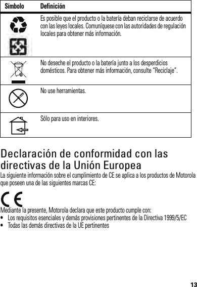 13Declaración de conformidad con las directivas de la Unión EuropeaConformidad con l a UELa siguiente información sobre el cumplimiento de CE se aplica a los productos de Motorola que poseen una de las siguientes marcas CE:Mediante la presente, Motorola declara que este producto cumple con:•Los requisitos esenciales y demás provisiones pertinentes de la Directiva 1999/5/EC•Todas las demás directivas de la UE pertinentesEs posible que el producto o la batería deban reciclarse de acuerdo con las leyes locales. Comuníquese con las autoridades de regulación locales para obtener más información.No deseche el producto o la batería junto a los desperdicios domésticos. Para obtener más información, consulte “Reciclaje”.No use herramientas.Sólo para uso en interiores.Símbolo Definición032375o