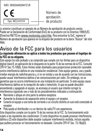 14Lo anterior constituye un ejemplo de un Número de aprobación de producto común.Puede ver la Declaración de Conformidad (DoC) de su producto con la Directiva 1999/5/EC (Directiva R&amp;TTE) en www.motorola.com/rtte. Para encontrar la DoC, ingrese el Número de aprobación que aparece en la etiqueta del producto en la barra “Buscar” del sitio Web.Aviso de la FCC para los usuariosAvi so FCCLa siguiente afirmación se aplica a todos los productos que poseen el logotipo de la FCC en su etiqueta.Este equipo ha sido probado y se comprobó que cumple con los límites para un dispositivo digital clase B, en aplicación de lo dispuesto en la parte 15 de las normas de la FCC. Consulte CFR 47 Sec.15.105(b). Estos límites están diseñados para proporcionar protección razonable contra interferencia dañina en una instalación residencial. Este equipo genera, usa y puede irradiar energía de radiofrecuencia y, si no se instala y usa de acuerdo con las instrucciones, puede causar interferencia dañina a las comunicaciones por radio. Sin embargo, no se garantiza que no ocurra interferencia en una instalación en particular. Si este equipo causa interferencia dañina en la recepción de radio o televisión, lo que se puede descubrir encendiendo y apagando el equipo, se aconseja al usuario que intente corregir la interferencia siguiendo uno o más de los procedimientos indicados a continuación:•Reoriente o ubique en otra parte la antena receptora.•Aumente la distancia de separación entre el equipo y el receptor.•Conecte el equipo a una toma de corriente o un circuito distinto al cual está conectado el receptor.•Pida ayuda al distribuidor o a un técnico de radio/TV con experiencia.Este dispositivo cumple con la parte 15 de las normas de la FCC. Su funcionamiento está sujeto a las siguientes dos condiciones: (1) este dispositivo no puede provocar interferencia dañina y (2) este dispositivo debe aceptar cualquier interferencia recibida, incluso aquella que pudiera provocar un funcionamiento no deseado. Consulte CFR 47 Sec. 15.19(a)(3).IMEI: 350034/40/394721/9Número de aprobación de productoTipo: MC2-41H14