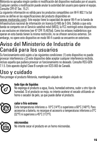 15Motorola no aprueba ningún cambio ni modificación del dispositivo realizados por el usuario. Cualquier cambio o modificación puede anular la autoridad del usuario para operar el equipo. Consulte CFR 47 Sec. 15.21.La siguiente información es válida para los productos compatibles con W-Fi 802.11a (tal como se define en las especificaciones del producto disponibles en www.motorola.com). Este equipo tiene la capacidad de operar Wi-Fi en la banda de Infraestructura nacional de información sin licencia (U-NII) de 5 GHz. Debido a que esta banda se comparte con el Servicio satelital móvil (MSS), la FCC restringió estos dispositivos a uso exclusivo en interiores (ver 47 CFR 15.407(e)). Como los enlaces inalámbricos que operan en esta banda tienen la misma restricción, no se ofrecen servicios externos. Sin embargo, no opere este dispositivo en modo Wi-fi cuando se encuentre en exteriores.Aviso del Ministerio de Industria de Canadá para los usuariosAviso de Indus try CanadaSu funcionamiento está sujeto a las siguientes condiciones: (1) este dispositivo no puede provocar interferencia y (2) este dispositivo debe aceptar cualquier interferencia recibida, incluso aquella que pudiera provocar un funcionamiento no deseado. Consulte RSS-GEN 7.1.5. Este aparato digital Clase B cumple con ICES-003 de Canadá.Uso y cuidadoUso y cuidadoPara proteger el producto Motorola, manténgalo alejado de:todo tipo de líquidosNo exponga el producto a agua, lluvia, humedad extrema, sudor u otro tipo de humedad. Si el producto se moja, no intente acelerar el secado utilizando un horno o secador de pelo, ya que puede dañar el producto.calor o frío extremoEvite temperaturas inferiores a -10°C (14°F) o superiores a 60°C (140°F). Para accesorios a batería, no recargue el accesorio a temperaturas inferiores a 0°C (32°F) ni superiores a 45°C (113°F).microondasNo intente secar el producto en un horno microondas.