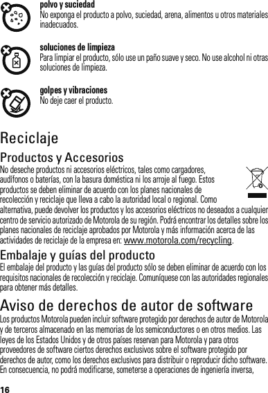 16polvo y suciedadNo exponga el producto a polvo, suciedad, arena, alimentos u otros materiales inadecuados.soluciones de limpiezaPara limpiar el producto, sólo use un paño suave y seco. No use alcohol ni otras soluciones de limpieza.golpes y vibracionesNo deje caer el producto.ReciclajeReciclajeProductos y AccesoriosNo deseche productos ni accesorios eléctricos, tales como cargadores, audífonos o baterías, con la basura doméstica ni los arroje al fuego. Estos productos se deben eliminar de acuerdo con los planes nacionales de recolección y reciclaje que lleva a cabo la autoridad local o regional. Como alternativa, puede devolver los productos y los accesorios eléctricos no deseados a cualquier centro de servicio autorizado de Motorola de su región. Podrá encontrar los detalles sobre los planes nacionales de reciclaje aprobados por Motorola y más información acerca de las actividades de reciclaje de la empresa en: www.motorola.com/recycling.Embalaje y guías del productoEl embalaje del producto y las guías del producto sólo se deben eliminar de acuerdo con los requisitos nacionales de recolección y reciclaje. Comuníquese con las autoridades regionales para obtener más detalles.Aviso de derechos de autor de softwareAviso de derechos  de autor de softwareLos productos Motorola pueden incluir software protegido por derechos de autor de Motorola y de terceros almacenado en las memorias de los semiconductores o en otros medios. Las leyes de los Estados Unidos y de otros países reservan para Motorola y para otros proveedores de software ciertos derechos exclusivos sobre el software protegido por derechos de autor, como los derechos exclusivos para distribuir o reproducir dicho software. En consecuencia, no podrá modificarse, someterse a operaciones de ingeniería inversa, 