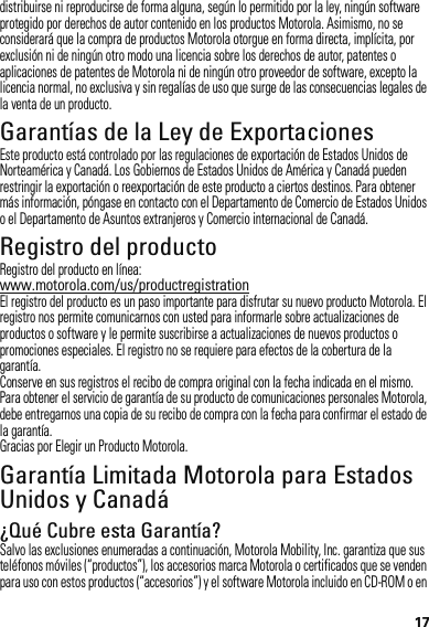 17distribuirse ni reproducirse de forma alguna, según lo permitido por la ley, ningún software protegido por derechos de autor contenido en los productos Motorola. Asimismo, no se considerará que la compra de productos Motorola otorgue en forma directa, implícita, por exclusión ni de ningún otro modo una licencia sobre los derechos de autor, patentes o aplicaciones de patentes de Motorola ni de ningún otro proveedor de software, excepto la licencia normal, no exclusiva y sin regalías de uso que surge de las consecuencias legales de la venta de un producto.Garantías de la Ley de ExportacionesLey de Exportac ionesEste producto está controlado por las regulaciones de exportación de Estados Unidos de Norteamérica y Canadá. Los Gobiernos de Estados Unidos de América y Canadá pueden restringir la exportación o reexportación de este producto a ciertos destinos. Para obtener más información, póngase en contacto con el Departamento de Comercio de Estados Unidos o el Departamento de Asuntos extranjeros y Comercio internacional de Canadá.Registro del productoRegistroRegistro del producto en línea:www.motorola.com/us/productregistrationEl registro del producto es un paso importante para disfrutar su nuevo producto Motorola. El registro nos permite comunicarnos con usted para informarle sobre actualizaciones de productos o software y le permite suscribirse a actualizaciones de nuevos productos o promociones especiales. El registro no se requiere para efectos de la cobertura de la garantía.Conserve en sus registros el recibo de compra original con la fecha indicada en el mismo. Para obtener el servicio de garantía de su producto de comunicaciones personales Motorola, debe entregarnos una copia de su recibo de compra con la fecha para confirmar el estado de la garantía.Gracias por Elegir un Producto Motorola.Garantía Limitada Motorola para Estados Unidos y CanadáGarantía¿Qué Cubre esta Garantía?Salvo las exclusiones enumeradas a continuación, Motorola Mobility, Inc. garantiza que sus teléfonos móviles (“productos”), los accesorios marca Motorola o certificados que se venden para uso con estos productos (“accesorios”) y el software Motorola incluido en CD-ROM o en 