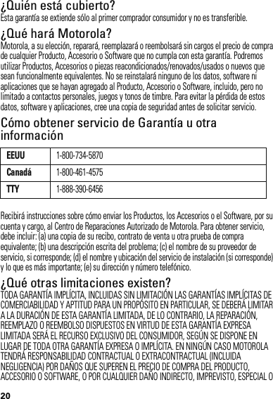 20¿Quién está cubierto?Esta garantía se extiende sólo al primer comprador consumidor y no es transferible.¿Qué hará Motorola?Motorola, a su elección, reparará, reemplazará o reembolsará sin cargos el precio de compra de cualquier Producto, Accesorio o Software que no cumpla con esta garantía. Podremos utilizar Productos, Accesorios o piezas reacondicionados/renovados/usados o nuevos que sean funcionalmente equivalentes. No se reinstalará ninguno de los datos, software ni aplicaciones que se hayan agregado al Producto, Accesorio o Software, incluido, pero no limitado a contactos personales, juegos y tonos de timbre. Para evitar la pérdida de estos datos, software y aplicaciones, cree una copia de seguridad antes de solicitar servicio.Cómo obtener servicio de Garantía u otra informaciónRecibirá instrucciones sobre cómo enviar los Productos, los Accesorios o el Software, por su cuenta y cargo, al Centro de Reparaciones Autorizado de Motorola. Para obtener servicio, debe incluir: (a) una copia de su recibo, contrato de venta u otra prueba de compra equivalente; (b) una descripción escrita del problema; (c) el nombre de su proveedor de servicio, si corresponde; (d) el nombre y ubicación del servicio de instalación (si corresponde) y lo que es más importante; (e) su dirección y número telefónico.¿Qué otras limitaciones existen?TODA GARANTÍA IMPLÍCITA, INCLUIDAS SIN LIMITACIÓN LAS GARANTÍAS IMPLÍCITAS DE COMERCIABILIDAD Y APTITUD PARA UN PROPÓSITO EN PARTICULAR, SE DEBERÁ LIMITAR A LA DURACIÓN DE ESTA GARANTÍA LIMITADA, DE LO CONTRARIO, LA REPARACIÓN, REEMPLAZO O REEMBOLSO DISPUESTOS EN VIRTUD DE ESTA GARANTÍA EXPRESA LIMITADA SERÁ EL RECURSO EXCLUSIVO DEL CONSUMIDOR, SEGÚN SE DISPONE EN LUGAR DE TODA OTRA GARANTÍA EXPRESA O IMPLÍCITA. EN NINGÚN CASO MOTOROLA TENDRÁ RESPONSABILIDAD CONTRACTUAL O EXTRACONTRACTUAL (INCLUIDA NEGLIGENCIA) POR DAÑOS QUE SUPEREN EL PRECIO DE COMPRA DEL PRODUCTO, ACCESORIO O SOFTWARE, O POR CUALQUIER DAÑO INDIRECTO, IMPREVISTO, ESPECIAL O EEUU1-800-734-5870Canadá1-800-461-4575TTY1-888-390-6456