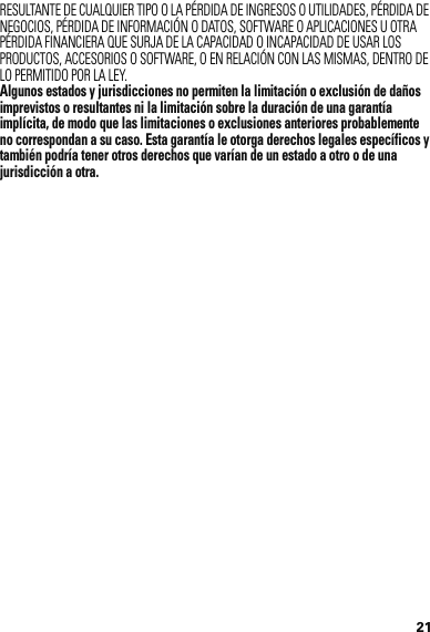 21RESULTANTE DE CUALQUIER TIPO O LA PÉRDIDA DE INGRESOS O UTILIDADES, PÉRDIDA DE NEGOCIOS, PÉRDIDA DE INFORMACIÓN O DATOS, SOFTWARE O APLICACIONES U OTRA PÉRDIDA FINANCIERA QUE SURJA DE LA CAPACIDAD O INCAPACIDAD DE USAR LOS PRODUCTOS, ACCESORIOS O SOFTWARE, O EN RELACIÓN CON LAS MISMAS, DENTRO DE LO PERMITIDO POR LA LEY.Algunos estados y jurisdicciones no permiten la limitación o exclusión de daños imprevistos o resultantes ni la limitación sobre la duración de una garantía implícita, de modo que las limitaciones o exclusiones anteriores probablemente no correspondan a su caso. Esta garantía le otorga derechos legales específicos y también podría tener otros derechos que varían de un estado a otro o de una jurisdicción a otra.