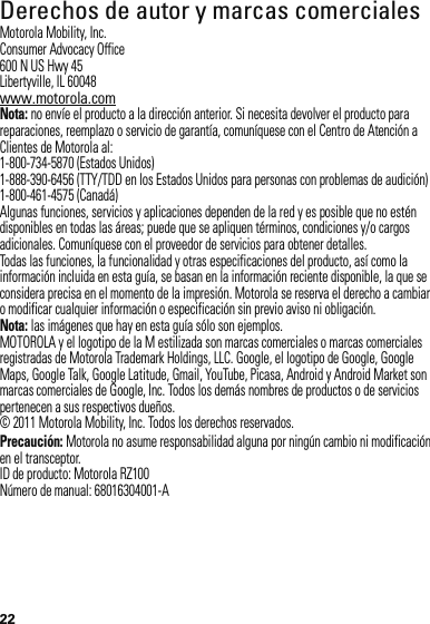 22 Derechos de autor y marcas comercialesMotorola Mobility, Inc.Consumer Advocacy Office600 N US Hwy 45Libertyville, IL 60048www.motorola.comNota: no envíe el producto a la dirección anterior. Si necesita devolver el producto para reparaciones, reemplazo o servicio de garantía, comuníquese con el Centro de Atención a Clientes de Motorola al:1-800-734-5870 (Estados Unidos)1-888-390-6456 (TTY/TDD en los Estados Unidos para personas con problemas de audición)1-800-461-4575 (Canadá)Algunas funciones, servicios y aplicaciones dependen de la red y es posible que no estén disponibles en todas las áreas; puede que se apliquen términos, condiciones y/o cargos adicionales. Comuníquese con el proveedor de servicios para obtener detalles.Todas las funciones, la funcionalidad y otras especificaciones del producto, así como la información incluida en esta guía, se basan en la información reciente disponible, la que se considera precisa en el momento de la impresión. Motorola se reserva el derecho a cambiar o modificar cualquier información o especificación sin previo aviso ni obligación.Nota: las imágenes que hay en esta guía sólo son ejemplos.MOTOROLA y el logotipo de la M estilizada son marcas comerciales o marcas comerciales registradas de Motorola Trademark Holdings, LLC. Google, el logotipo de Google, Google Maps, Google Talk, Google Latitude, Gmail, YouTube, Picasa, Android y Android Market son marcas comerciales de Google, Inc. Todos los demás nombres de productos o de servicios pertenecen a sus respectivos dueños.© 2011 Motorola Mobility, Inc. Todos los derechos reservados.Precaución: Motorola no asume responsabilidad alguna por ningún cambio ni modificación en el transceptor.ID de producto: Motorola RZ100Número de manual: 68016304001-A