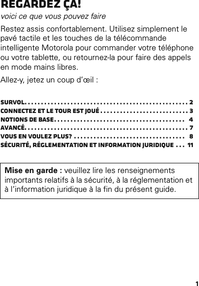 1Regardez ça!voici ce que vous pouvez faireRestez assis confortablement. Utilisez simplement le pavé tactile et les touches de la télécommande intelligente Motorola pour commander votre téléphone ou votre tablette, ou retournez-la pour faire des appels en mode mains libres.Allez-y, jetez un coup d’œil :Survol. . . . . . . . . . . . . . . . . . . . . . . . . . . . . . . . . . . . . . . . . . . . . . . . . . 2Connectez et le tour est joué . . . . . . . . . . . . . . . . . . . . . . . . . . . 3Notions de base. . . . . . . . . . . . . . . . . . . . . . . . . . . . . . . . . . . . . . . .   4Avancé. . . . . . . . . . . . . . . . . . . . . . . . . . . . . . . . . . . . . . . . . . . . . . . . . . 7Vous en voulez plus?  . . . . . . . . . . . . . . . . . . . . . . . . . . . . . . . . . .   8Sécurité, réglementation et information juridique . . .  11Mise en garde : veuillez lire les renseignements importants relatifs à la sécurité, à la réglementation et à l’information juridique à la fin du présent guide.