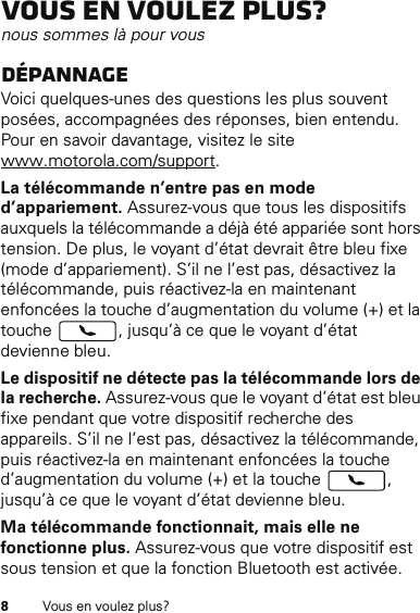 8Vous en voulez plus?Vous en voulez plus?nous sommes là pour vousDépannageVoici quelques-unes des questions les plus souvent posées, accompagnées des réponses, bien entendu. Pour en savoir davantage, visitez le site www.motorola.com/support.La télécommande n’entre pas en mode d’appariement. Assurez-vous que tous les dispositifs auxquels la télécommande a déjà été appariée sont hors tension. De plus, le voyant d’état devrait être bleu fixe (mode d’appariement). S’il ne l’est pas, désactivez la télécommande, puis réactivez-la en maintenant enfoncées la touche d’augmentation du volume (+) et la touche  , jusqu’à ce que le voyant d’état devienne bleu.Le dispositif ne détecte pas la télécommande lors de la recherche. Assurez-vous que le voyant d’état est bleu fixe pendant que votre dispositif recherche des appareils. S’il ne l’est pas, désactivez la télécommande, puis réactivez-la en maintenant enfoncées la touche d’augmentation du volume (+) et la touche  , jusqu’à ce que le voyant d’état devienne bleu.Ma télécommande fonctionnait, mais elle ne fonctionne plus. Assurez-vous que votre dispositif est sous tension et que la fonction Bluetooth est activée. 