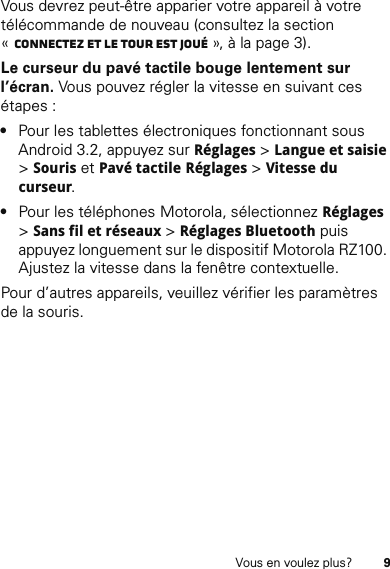 9Vous en voulez plus?Vous devrez peut-être apparier votre appareil à votre télécommande de nouveau (consultez la section «Connectez et le tour est joué », à la page 3).Le curseur du pavé tactile bouge lentement sur l’écran. Vous pouvez régler la vitesse en suivant ces étapes :•Pour les tablettes électroniques fonctionnant sous Android 3.2, appuyez sur Réglages &gt; Langue et saisie &gt; Souris et Pavé tactile Réglages &gt; Vitesse du curseur.•Pour les téléphones Motorola, sélectionnez Réglages &gt; Sans fil et réseaux &gt; Réglages Bluetooth puis appuyez longuement sur le dispositif Motorola RZ100. Ajustez la vitesse dans la fenêtre contextuelle.Pour d’autres appareils, veuillez vérifier les paramètres de la souris.