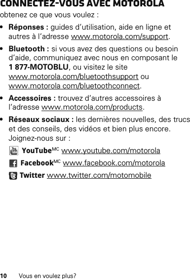 10 Vous en voulez plus?Connectez-vous avec Motorolaobtenez ce que vous voulez :• Réponses : guides d’utilisation, aide en ligne et autres à l’adresse www.motorola.com/support.• Bluetooth : si vous avez des questions ou besoin d’aide, communiquez avec nous en composant le 1877-MOTOBLU, ou visitez le site www.motorola.com/bluetoothsupport ou www.motorola com/bluetoothconnect.• Accessoires : trouvez d’autres accessoires à l’adresse www.motorola.com/products.• Réseaux sociaux : les dernières nouvelles, des trucs et des conseils, des vidéos et bien plus encore. Joignez-nous sur : YouTubeMC www.youtube.com/motorola FacebookMC www.facebook.com/motorola Twitter www.twitter.com/motomobile