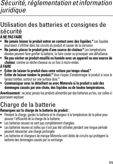 11Sécurité, réglementation et information juridiqueUtilisation des batteries et consignes de sécuritéÀ NE PAS FAIRE• Ne jamais laisser le produit entrer en contact avec des liquides.* Les liquides pourraient s’infiltrer dans les circuits du produit et causer de la corrosion.• Ne jamais placer le produit près d’une source de chaleur.* Les températures élevées peuvent faire gonfler la batterie, la faire couler ou provoquer une défaillance.• Ne pas sécher un produit mouillé ou humide avec un appareil ou une source de chaleur, comme un sèche-cheveux ou un four à micro-ondes.À FAIRE• Éviter de laisser le produit dans votre voiture par temps chaud.*• Éviter de laisser tomber le produit.* Vous risquez d’endommager le produit si vous le laissez tomber, surtout sur une surface dure.*• Communiquer avec le détaillant ou avec Motorola si le produit a subi des dommages causés par une chute, des liquides ou de hautes températures.Avertissement : ne jetez jamais les produits alimentés par des batteries au feu, car celles-ci pourraient exploser.Charge de la batterieCharge de la ba tterieRemarques sur la charge de la batterie du produit :•Pendant la charge, gardez la batterie et le chargeur à la température de la pièce pour assurer l’efficacité de la charge de la batterie.•Les batteries neuves ne sont pas complètement chargées.•Les batteries neuves et celles qui n’ont pas été utilisées pendant une longue période peuvent nécessiter une charge prolongée.•Les batteries et chargeurs de marque Motorola sont dotés de circuits qui protègent la batterie des dommages causés par la surcharge.