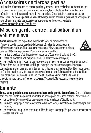 12Accessoires de tierces partiesL’utilisation d’accessoires de tierces parties, y compris, sans s’y limiter, les batteries, les chargeurs, les casques, les couvertures, les étuis, les protecteurs d’écran et les cartes mémoire, peut nuire au rendement de votre produit. Dans certaines circonstances, les accessoires de tierces parties peuvent être dangereux et annuler la garantie de votre produit. Pour obtenir une liste des accessoires approuvés par Motorola, visitez le www.motorola.com/products.Mise en garde contre l’utilisation à un volume élevéAvertissement : une exposition à des bruits forts en provenance de n’importe quelle source pendant de longues périodes de temps pourrait affecter votre audition. Plus le volume sonore est élevé, plus votre audition peut se détériorer rapidement. Pour protéger votre audition :•limitez la période d’utilisation de casques ou d’écouteurs à volume élevé;•évitez de monter le volume pour couvrir un environnement bruyant;•baissez le volume si vous ne pouvez entendre les personnes qui parlent près de vous.Si vous éprouvez un inconfort auditif, par exemple une sensation de pression ou de congestion dans les oreilles, un tintement ou si les paroles semblent étouffées, vous devez arrêter l’utilisation de votre casque ou de vos écouteurs et faire examiner votre audition.Pour obtenir plus de détails sur la sécurité et l’audition, visitez notre site Web à direct.motorola.com/hellomoto/nss/AcousticSafety.asp (seulement en anglais).EnfantsTenez votre produit et ses accessoires hors de la portée des enfants. Ces produits ne sont pas des jouets; ils peuvent présenter un risque pour les jeunes enfants. Par exemple :•les petites pièces amovibles peuvent présenter un risque d’étouffement;•un usage inapproprié peut les exposer à des sons forts, susceptibles d’endommager leur audition;•les batteries, lorsqu’elles sont manipulées de façon inappropriée, peuvent surchauffer et causer des brûlures.