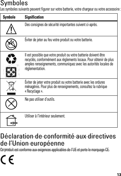 13SymbolesLes symboles suivants peuvent figurer sur votre batterie, votre chargeur ou votre accessoire :Déclaration de conformité aux directives de l’Union européenneConformité à l’ UECe produit est conforme aux exigences applicables de l’UE et porte le marquage CE.Symbole SignificationDes consignes de sécurité importantes suivent ci-après.Éviter de jeter au feu votre produit ou votre batterie.Il est possible que votre produit ou votre batterie doivent être recyclés, conformément aux règlements locaux. Pour obtenir de plus amples renseignements, communiquez avec les autorités locales de réglementation.Éviter de jeter votre produit ou votre batterie avec les ordures ménagères. Pour plus de renseignements, consultez la rubrique « Recyclage ».Ne pas utiliser d’outils.Utiliser à l’intérieur seulement.032374o032376o032375o