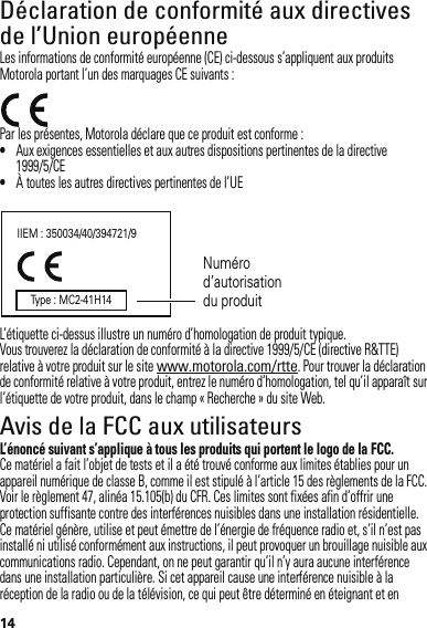 14Déclaration de conformité aux directives de l’Union européenneConformité à l’ UELes informations de conformité européenne (CE) ci-dessous s’appliquent aux produits Motorola portant l’un des marquages CE suivants :Par les présentes, Motorola déclare que ce produit est conforme :•Aux exigences essentielles et aux autres dispositions pertinentes de la directive 1999/5/CE•À toutes les autres directives pertinentes de l’UEL’étiquette ci-dessus illustre un numéro d’homologation de produit typique.Vous trouverez la déclaration de conformité à la directive 1999/5/CE (directive R&amp;TTE) relative à votre produit sur le site www.motorola.com/rtte. Pour trouver la déclaration de conformité relative à votre produit, entrez le numéro d’homologation, tel qu’il apparaît sur l’étiquette de votre produit, dans le champ « Recherche » du site Web.Avis de la FCC aux utilisateursAvis de la FCCL’énoncé suivant s’applique à tous les produits qui portent le logo de la FCC.Ce matériel a fait l’objet de tests et il a été trouvé conforme aux limites établies pour un appareil numérique de classe B, comme il est stipulé à l’article 15 des règlements de la FCC. Voir le règlement 47, alinéa 15.105(b) du CFR. Ces limites sont fixées afin d’offrir une protection suffisante contre des interférences nuisibles dans une installation résidentielle. Ce matériel génère, utilise et peut émettre de l’énergie de fréquence radio et, s’il n’est pas installé ni utilisé conformément aux instructions, il peut provoquer un brouillage nuisible aux communications radio. Cependant, on ne peut garantir qu’il n’y aura aucune interférence dans une installation particulière. Si cet appareil cause une interférence nuisible à la réception de la radio ou de la télévision, ce qui peut être déterminé en éteignant et en IIEM : 350034/40/394721/9Numéro d’autorisation du produitType : MC2-41H14